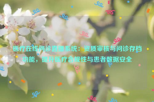 医疗在线问诊直播系统：资质审核与问诊存档功能，提升医疗合规性与患者数据安全