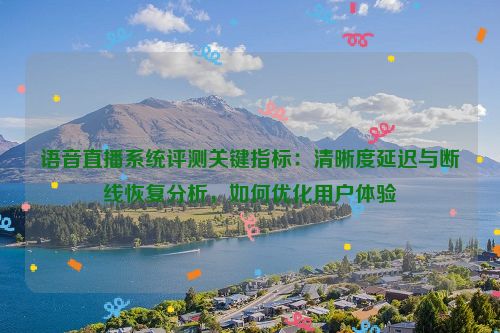 语音直播系统评测关键指标：清晰度延迟与断线恢复分析，如何优化用户体验